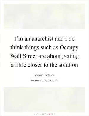 I’m an anarchist and I do think things such as Occupy Wall Street are about getting a little closer to the solution Picture Quote #1