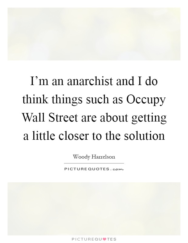 I'm an anarchist and I do think things such as Occupy Wall Street are about getting a little closer to the solution Picture Quote #1