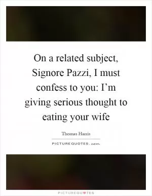 On a related subject, Signore Pazzi, I must confess to you: I’m giving serious thought to eating your wife Picture Quote #1