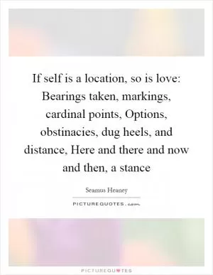 If self is a location, so is love: Bearings taken, markings, cardinal points, Options, obstinacies, dug heels, and distance, Here and there and now and then, a stance Picture Quote #1