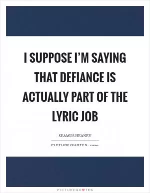 I suppose I’m saying that defiance is actually part of the lyric job Picture Quote #1