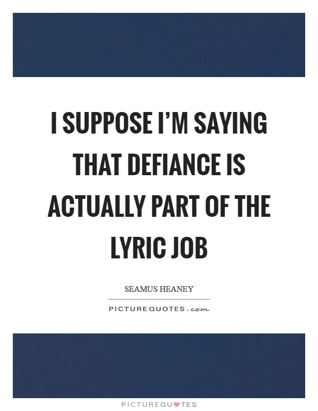 I suppose I'm saying that defiance is actually part of the lyric job Picture Quote #1