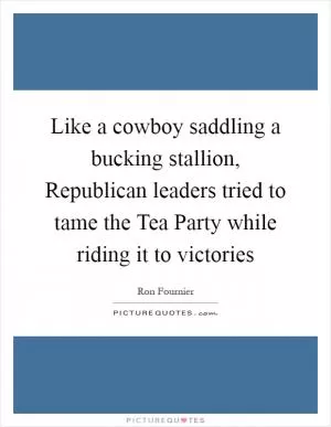 Like a cowboy saddling a bucking stallion, Republican leaders tried to tame the Tea Party while riding it to victories Picture Quote #1