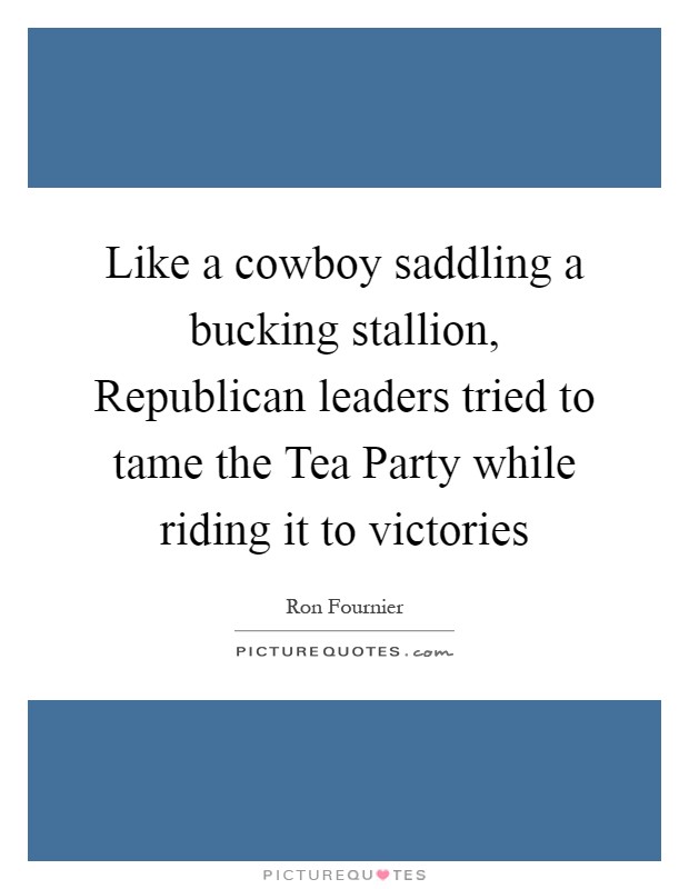 Like a cowboy saddling a bucking stallion, Republican leaders tried to tame the Tea Party while riding it to victories Picture Quote #1