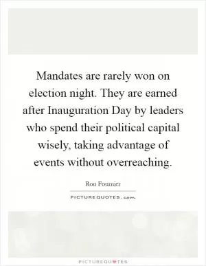 Mandates are rarely won on election night. They are earned after Inauguration Day by leaders who spend their political capital wisely, taking advantage of events without overreaching Picture Quote #1