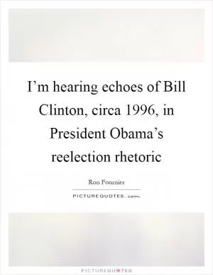 I’m hearing echoes of Bill Clinton, circa 1996, in President Obama’s reelection rhetoric Picture Quote #1
