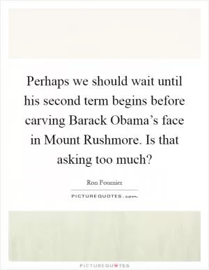 Perhaps we should wait until his second term begins before carving Barack Obama’s face in Mount Rushmore. Is that asking too much? Picture Quote #1