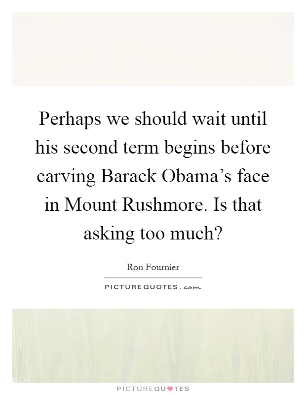 Perhaps we should wait until his second term begins before carving Barack Obama's face in Mount Rushmore. Is that asking too much? Picture Quote #1