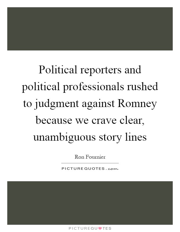 Political reporters and political professionals rushed to judgment against Romney because we crave clear, unambiguous story lines Picture Quote #1