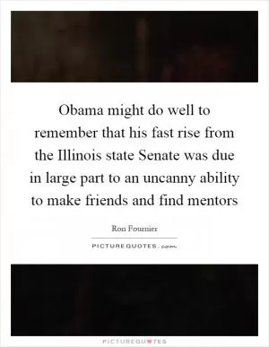 Obama might do well to remember that his fast rise from the Illinois state Senate was due in large part to an uncanny ability to make friends and find mentors Picture Quote #1