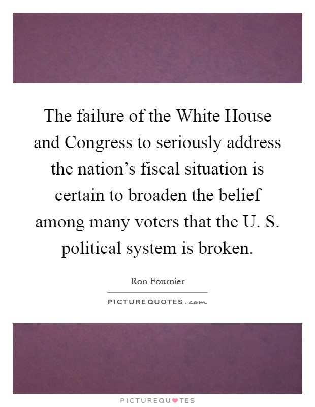 The failure of the White House and Congress to seriously address the nation's fiscal situation is certain to broaden the belief among many voters that the U. S. political system is broken Picture Quote #1