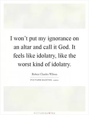 I won’t put my ignorance on an altar and call it God. It feels like idolatry, like the worst kind of idolatry Picture Quote #1