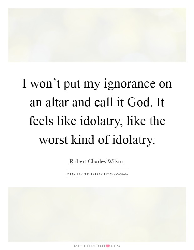 I won't put my ignorance on an altar and call it God. It feels like idolatry, like the worst kind of idolatry Picture Quote #1