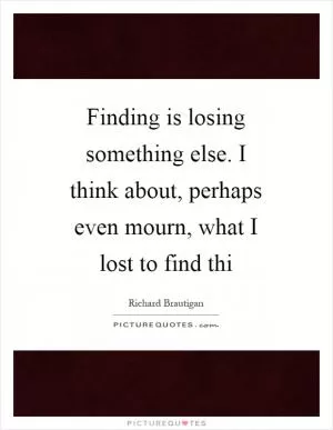 Finding is losing something else. I think about, perhaps even mourn, what I lost to find thi Picture Quote #1