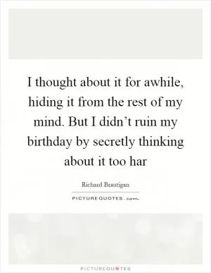 I thought about it for awhile, hiding it from the rest of my mind. But I didn’t ruin my birthday by secretly thinking about it too har Picture Quote #1