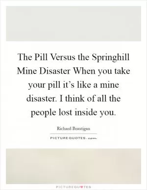 The Pill Versus the Springhill Mine Disaster When you take your pill it’s like a mine disaster. I think of all the people lost inside you Picture Quote #1