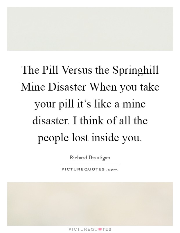 The Pill Versus the Springhill Mine Disaster When you take your pill it's like a mine disaster. I think of all the people lost inside you Picture Quote #1
