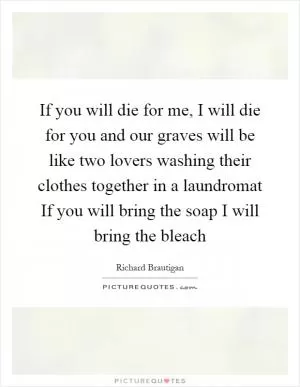 If you will die for me, I will die for you and our graves will be like two lovers washing their clothes together in a laundromat If you will bring the soap I will bring the bleach Picture Quote #1