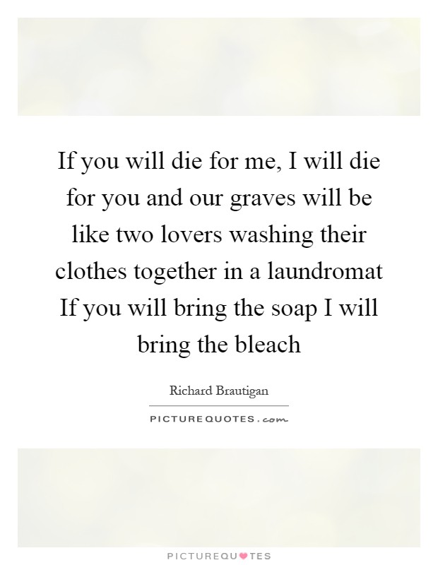 If you will die for me, I will die for you and our graves will be like two lovers washing their clothes together in a laundromat If you will bring the soap I will bring the bleach Picture Quote #1