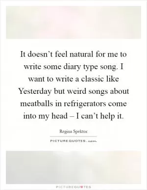 It doesn’t feel natural for me to write some diary type song. I want to write a classic like Yesterday but weird songs about meatballs in refrigerators come into my head – I can’t help it Picture Quote #1