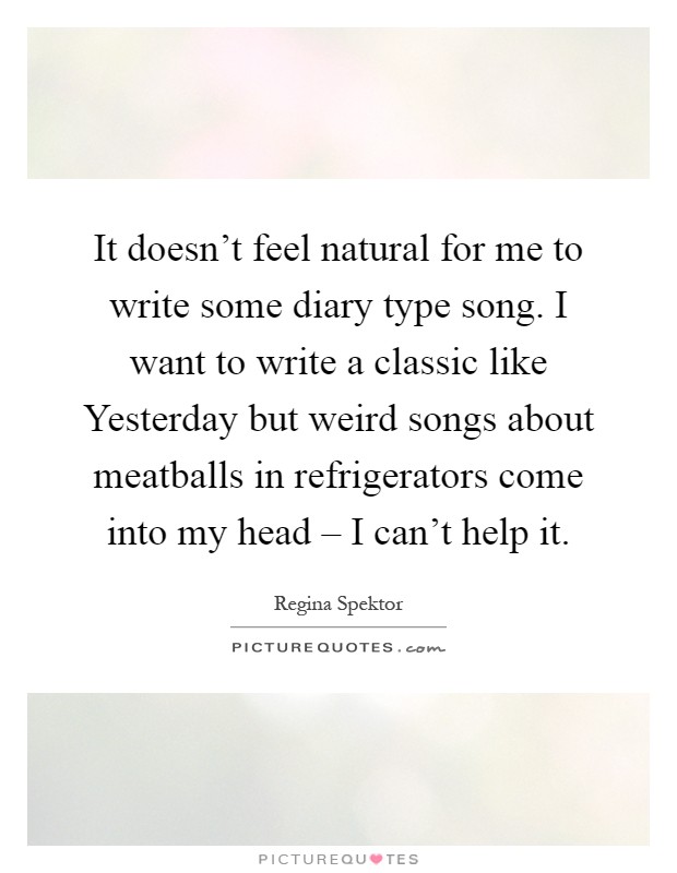 It doesn't feel natural for me to write some diary type song. I want to write a classic like Yesterday but weird songs about meatballs in refrigerators come into my head – I can't help it Picture Quote #1