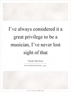 I’ve always considered it a great privilege to be a musician, I’ve never lost sight of that Picture Quote #1