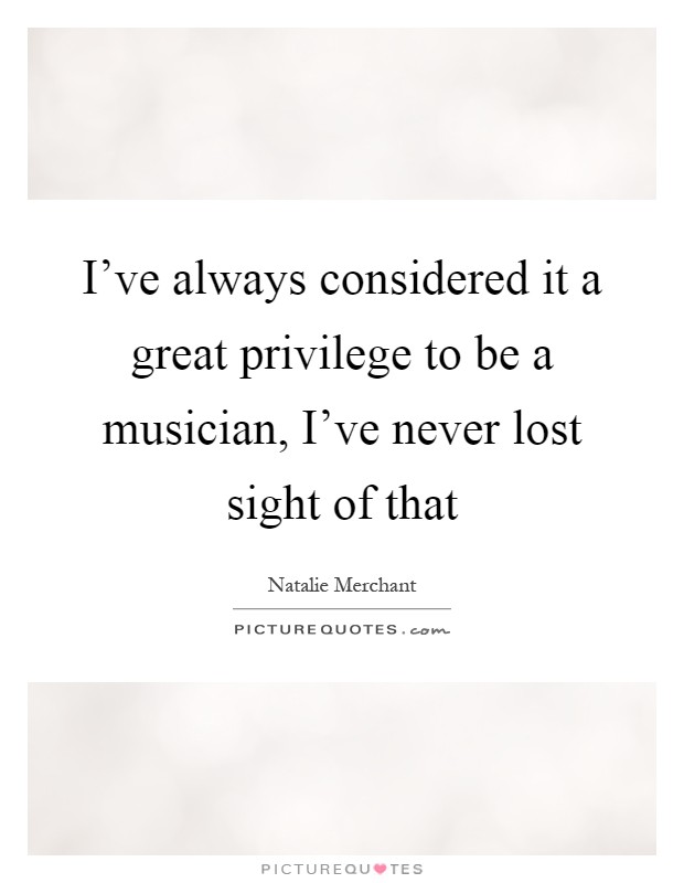 I've always considered it a great privilege to be a musician, I've never lost sight of that Picture Quote #1