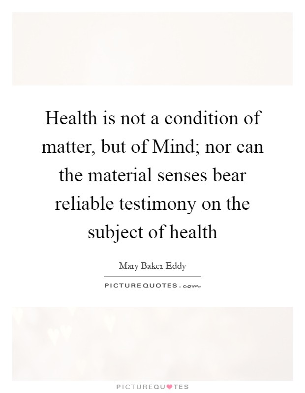 Health is not a condition of matter, but of Mind; nor can the material senses bear reliable testimony on the subject of health Picture Quote #1