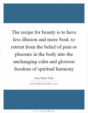 The recipe for beauty is to have less illusion and more Soul, to retreat from the belief of pain or pleasure in the body into the unchanging calm and glorious freedom of spiritual harmony Picture Quote #1