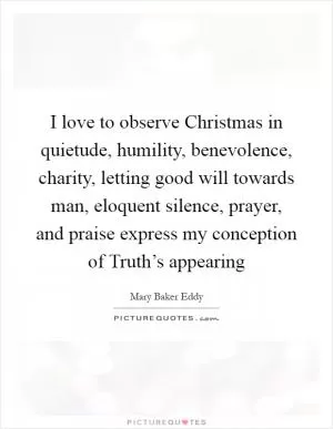 I love to observe Christmas in quietude, humility, benevolence, charity, letting good will towards man, eloquent silence, prayer, and praise express my conception of Truth’s appearing Picture Quote #1
