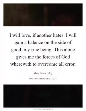 I will love, if another hates. I will gain a balance on the side of good, my true being. This alone gives me the forces of God wherewith to overcome all error Picture Quote #1