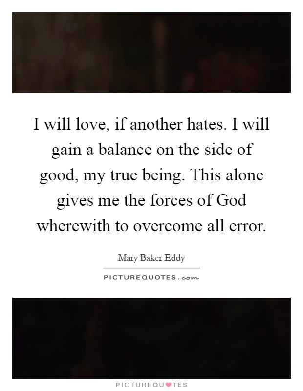 I will love, if another hates. I will gain a balance on the side of good, my true being. This alone gives me the forces of God wherewith to overcome all error Picture Quote #1