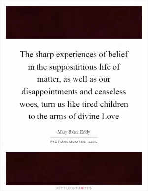 The sharp experiences of belief in the supposititious life of matter, as well as our disappointments and ceaseless woes, turn us like tired children to the arms of divine Love Picture Quote #1