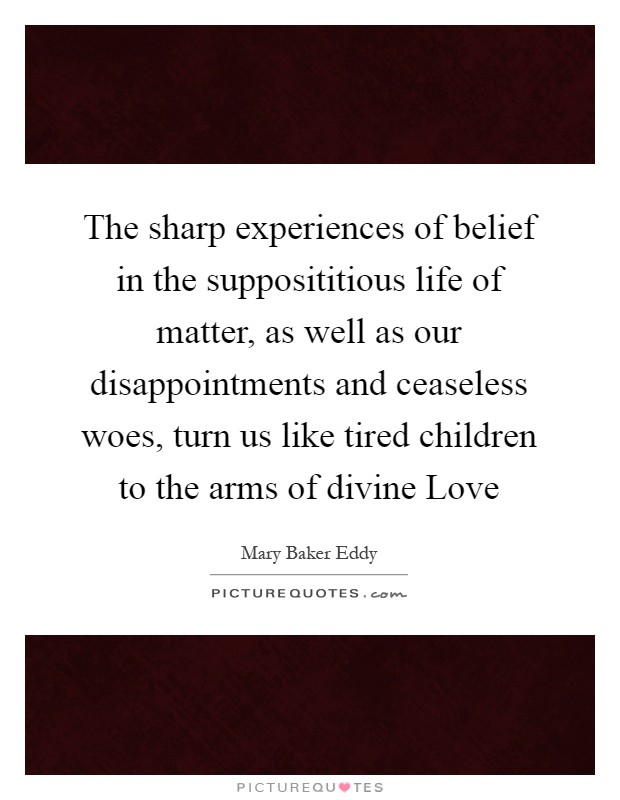The sharp experiences of belief in the supposititious life of matter, as well as our disappointments and ceaseless woes, turn us like tired children to the arms of divine Love Picture Quote #1