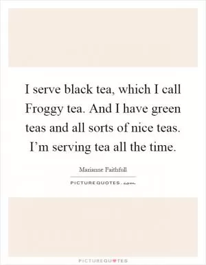 I serve black tea, which I call Froggy tea. And I have green teas and all sorts of nice teas. I’m serving tea all the time Picture Quote #1