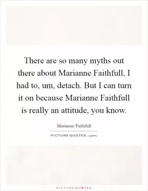 There are so many myths out there about Marianne Faithfull, I had to, um, detach. But I can turn it on because Marianne Faithfull is really an attitude, you know Picture Quote #1