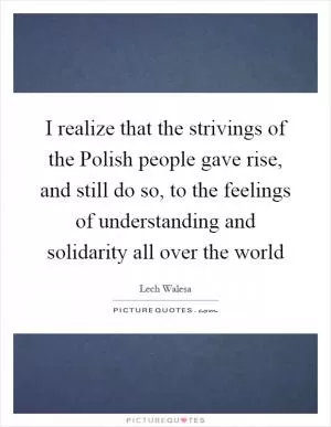 I realize that the strivings of the Polish people gave rise, and still do so, to the feelings of understanding and solidarity all over the world Picture Quote #1