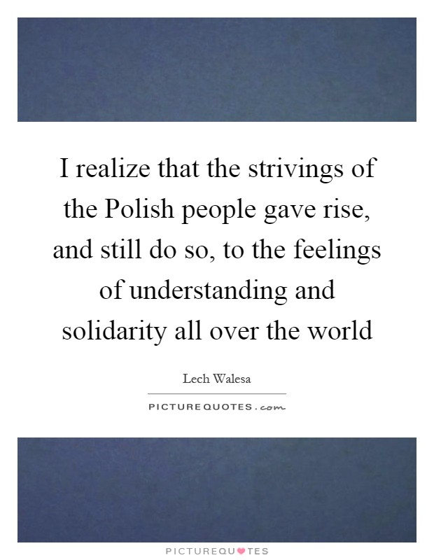 I realize that the strivings of the Polish people gave rise, and still do so, to the feelings of understanding and solidarity all over the world Picture Quote #1