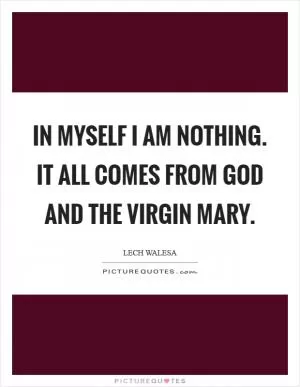 In myself I am nothing. It all comes from God and the Virgin Mary Picture Quote #1