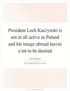 President Lech Kaczynski is not at all active in Poland and his image abroad leaves a lot to be desired Picture Quote #1