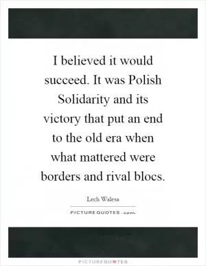 I believed it would succeed. It was Polish Solidarity and its victory that put an end to the old era when what mattered were borders and rival blocs Picture Quote #1