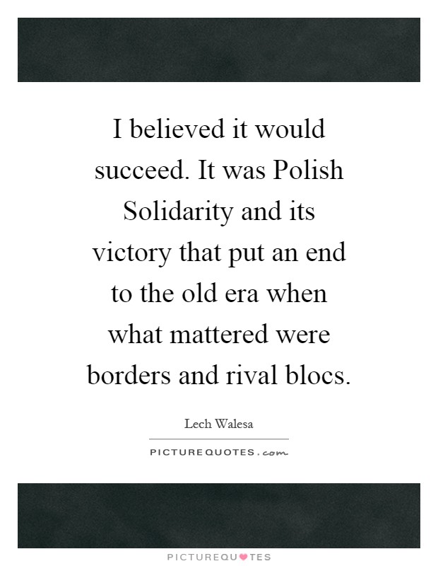 I believed it would succeed. It was Polish Solidarity and its victory that put an end to the old era when what mattered were borders and rival blocs Picture Quote #1