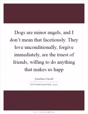 Dogs are minor angels, and I don’t mean that facetiously. They love unconditionally, forgive immediately, are the truest of friends, willing to do anything that makes us happ Picture Quote #1