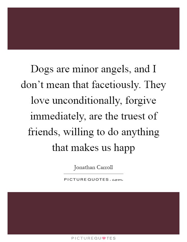 Dogs are minor angels, and I don't mean that facetiously. They love unconditionally, forgive immediately, are the truest of friends, willing to do anything that makes us happ Picture Quote #1