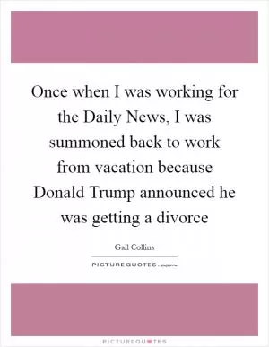 Once when I was working for the Daily News, I was summoned back to work from vacation because Donald Trump announced he was getting a divorce Picture Quote #1