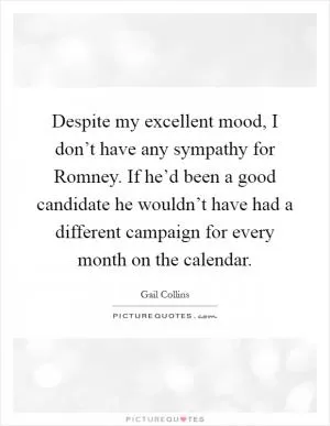 Despite my excellent mood, I don’t have any sympathy for Romney. If he’d been a good candidate he wouldn’t have had a different campaign for every month on the calendar Picture Quote #1