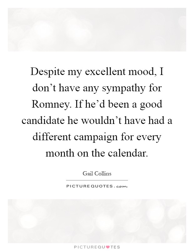 Despite my excellent mood, I don't have any sympathy for Romney. If he'd been a good candidate he wouldn't have had a different campaign for every month on the calendar Picture Quote #1