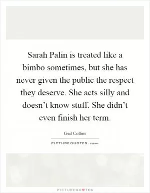 Sarah Palin is treated like a bimbo sometimes, but she has never given the public the respect they deserve. She acts silly and doesn’t know stuff. She didn’t even finish her term Picture Quote #1