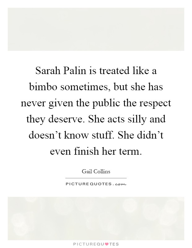 Sarah Palin is treated like a bimbo sometimes, but she has never given the public the respect they deserve. She acts silly and doesn't know stuff. She didn't even finish her term Picture Quote #1