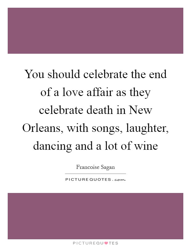 You should celebrate the end of a love affair as they celebrate death in New Orleans, with songs, laughter, dancing and a lot of wine Picture Quote #1